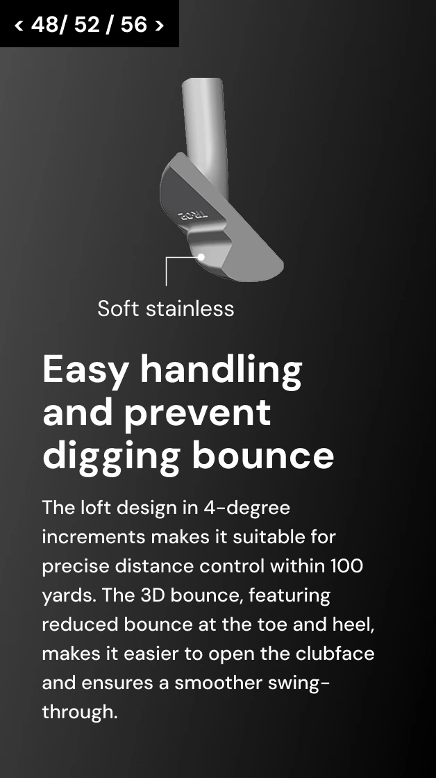 < 48/ 52 / 56 > Easy handling and prevent digging bounce The loft design in 4-degree increments makes it suitable for precise distance control within 100 yards. The 3D bounce, featuring reduced bounce at the toe and heel, makes it easier to open the clubface and ensures a smoother swing-through.
