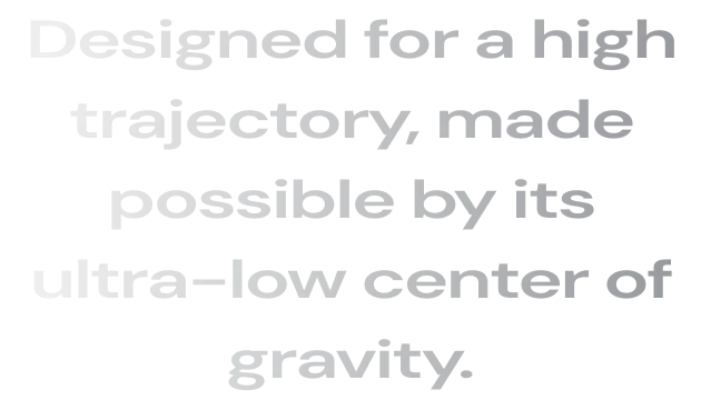 Designed for a high trajectory, made possible by its ultra-low center of gravity.