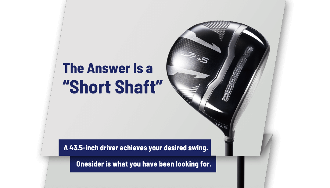 The Answer Is a “Short Shaft”　A 43.5-inch driver achieves your desired swing.　Onesider is what you have been looking for.